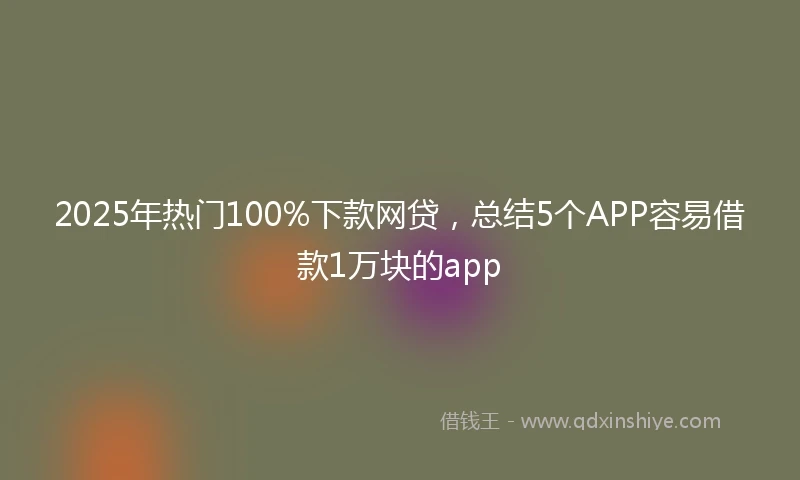 2025年热门100%下款网贷，总结5个APP容易借款1万块的app