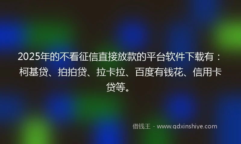 2025年的不看征信直接放款的平台软件下载有：柯基贷、拍拍贷、拉卡拉、百度有钱花、信用卡贷等。