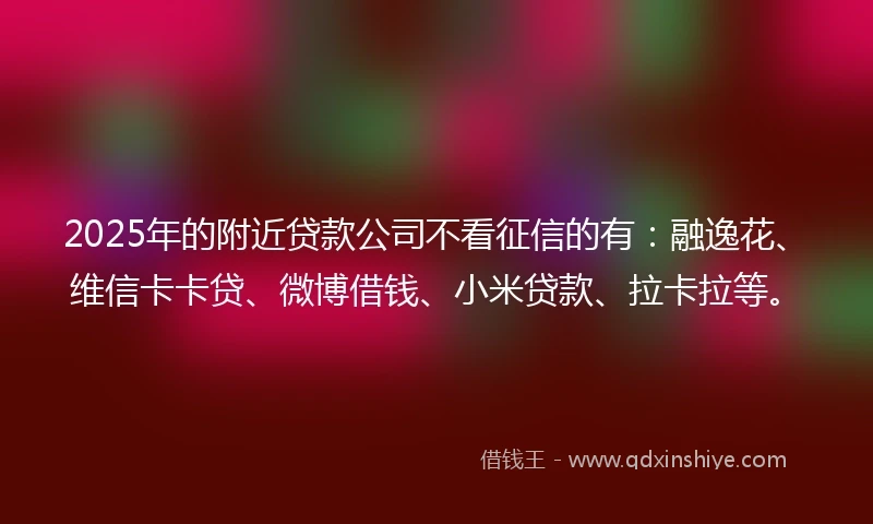 2025年的附近贷款公司不看征信的有：融逸花、维信卡卡贷、微博借钱、小米贷款、拉卡拉等。