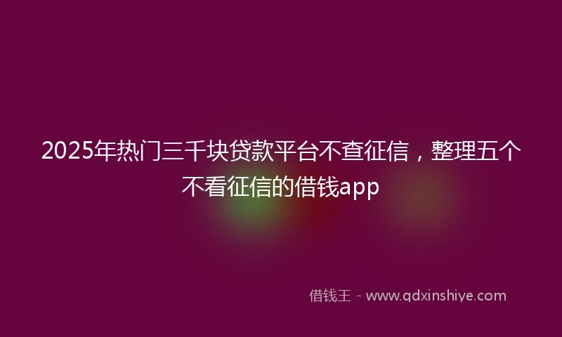 2025年热门三千块贷款平台不查征信，整理五个不看征信的借钱app