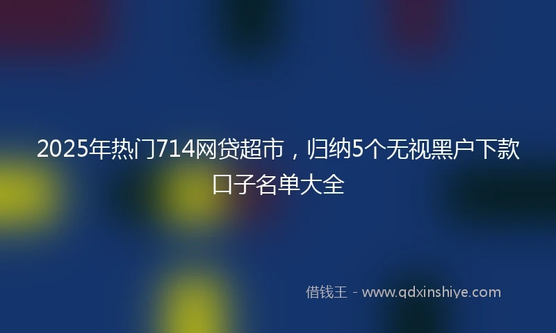 2025年热门714网贷超市，归纳5个无视黑户下款口子名单大全