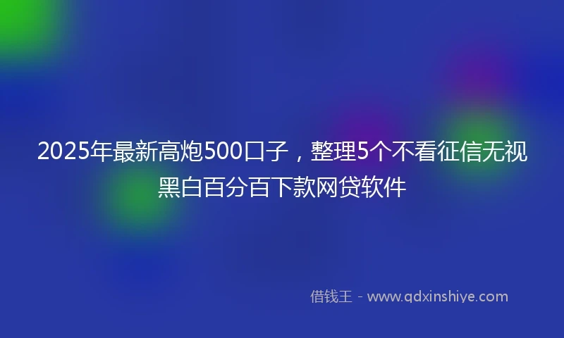 2025年最新高炮500口子，整理5个不看征信无视黑白百分百下款网贷软件