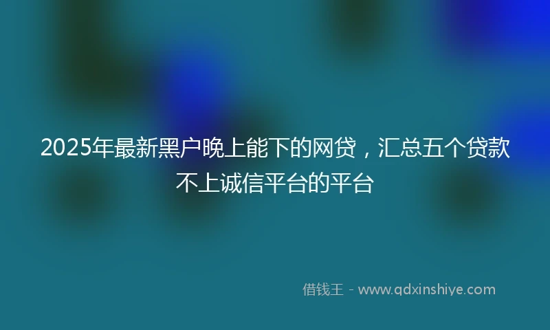 2025年最新黑户晚上能下的网贷，汇总五个贷款不上诚信平台的平台