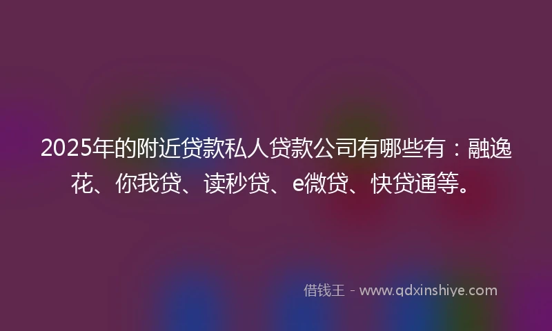 2025年的附近贷款私人贷款公司有哪些有：融逸花、你我贷、读秒贷、e微贷、快贷通等。