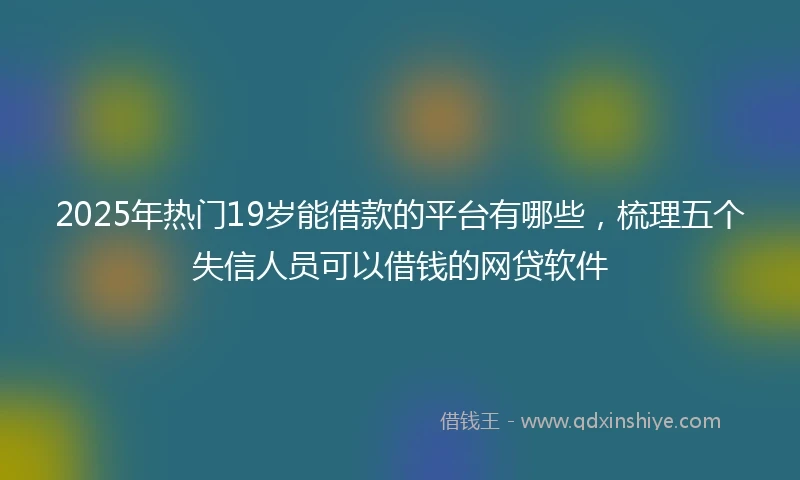 2025年热门19岁能借款的平台有哪些，梳理五个失信人员可以借钱的网贷软件