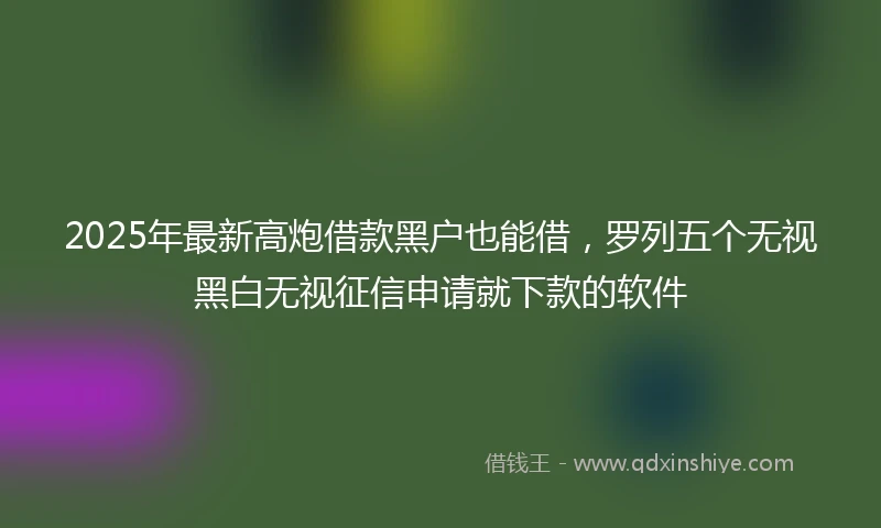 2025年最新高炮借款黑户也能借，罗列五个无视黑白无视征信申请就下款的软件