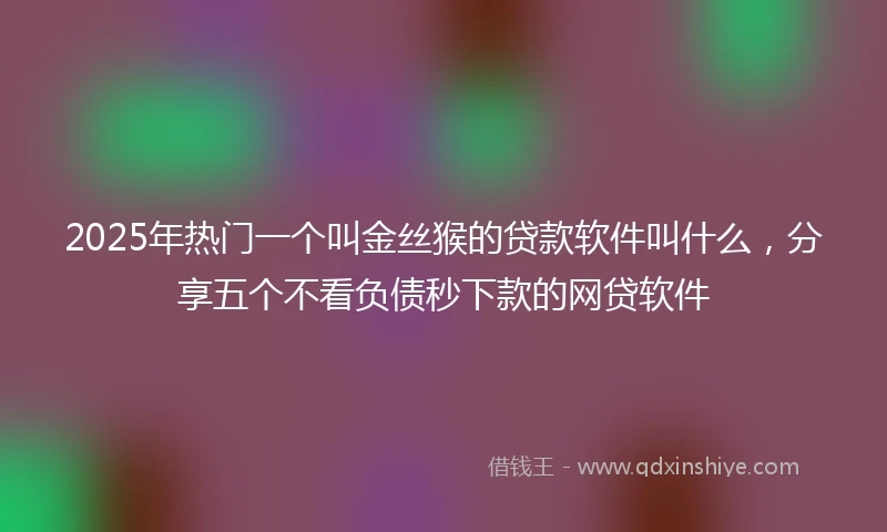 2025年热门一个叫金丝猴的贷款软件叫什么，分享五个不看负债秒下款的网贷软件