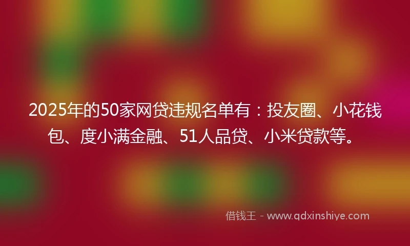 2025年的50家网贷违规名单有：投友圈、小花钱包、度小满金融、51人品贷、小米贷款等。