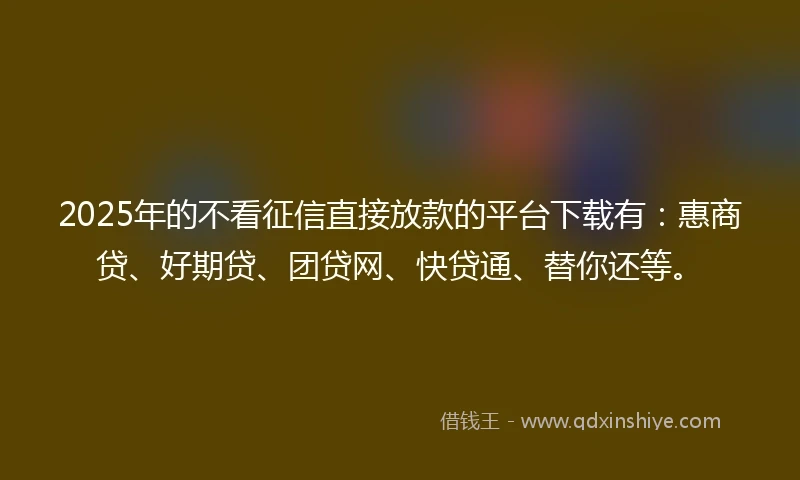 2025年的不看征信直接放款的平台下载有：惠商贷、好期贷、团贷网、快贷通、替你还等。