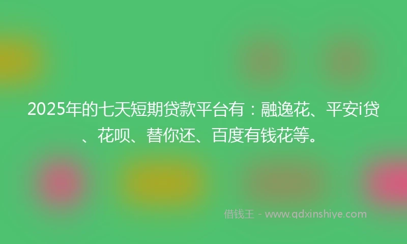 2025年的七天短期贷款平台有：融逸花、平安i贷、花呗、替你还、百度有钱花等。