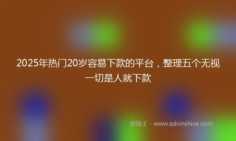 2025年热门20岁容易下款的平台，整理五个无视一切是人就下款