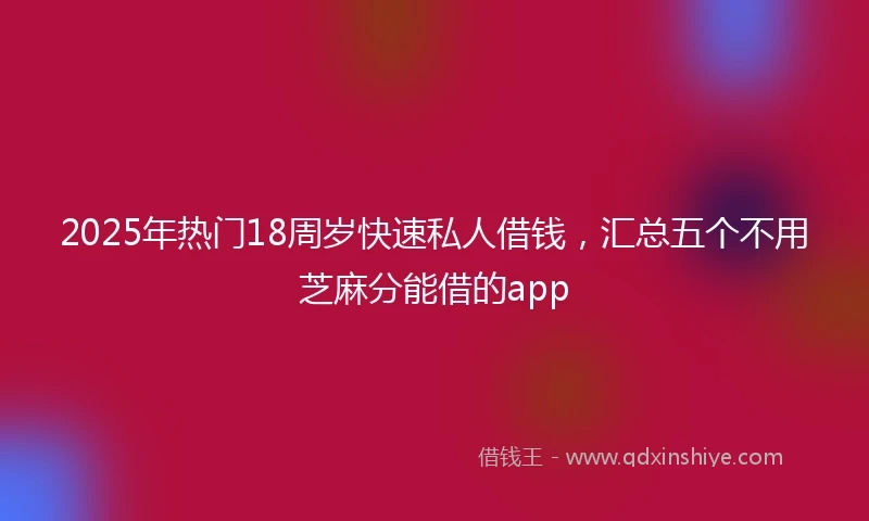 2025年热门18周岁快速私人借钱，汇总五个不用芝麻分能借的app
