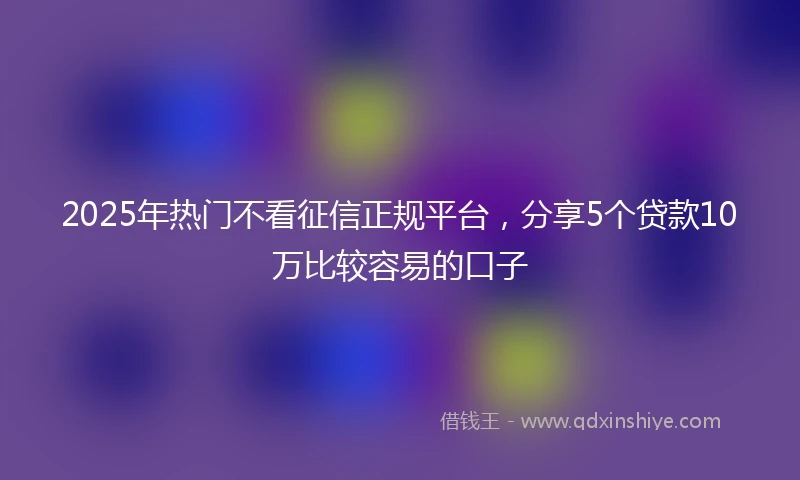 2025年热门不看征信正规平台，分享5个贷款10万比较容易的口子