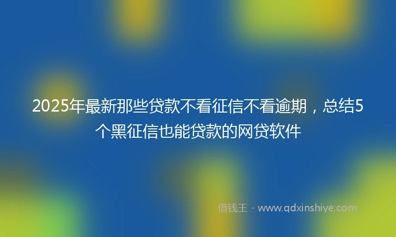 2025年最新那些贷款不看征信不看逾期，总结5个黑征信也能贷款的网贷软件