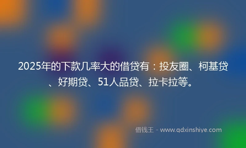 2025年的下款几率大的借贷有：投友圈、柯基贷、好期贷、51人品贷、拉卡拉等。