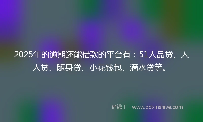 2025年的逾期还能借款的平台有：51人品贷、人人贷、随身贷、小花钱包、滴水贷等。