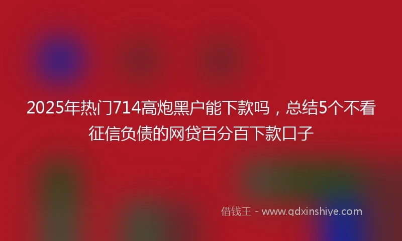 2025年热门714高炮黑户能下款吗，总结5个不看征信负债的网贷百分百下款口子
