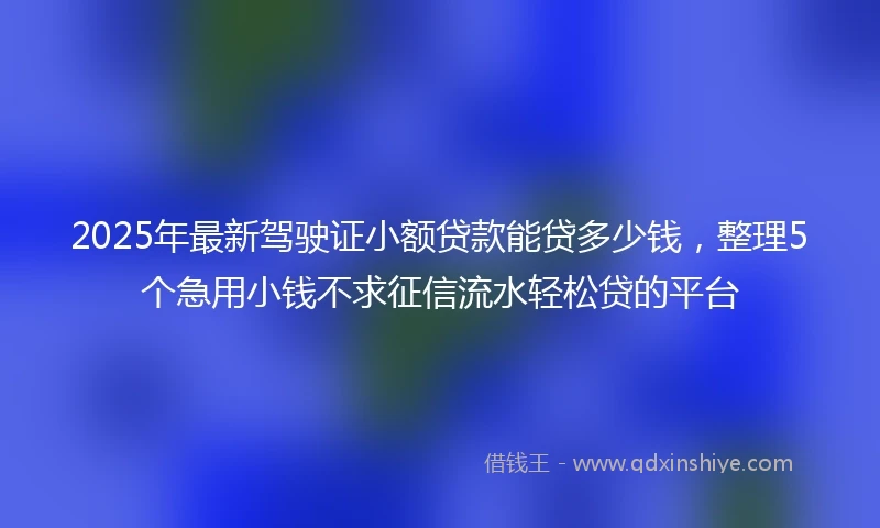 2025年最新驾驶证小额贷款能贷多少钱，整理5个急用小钱不求征信流水轻松贷的平台