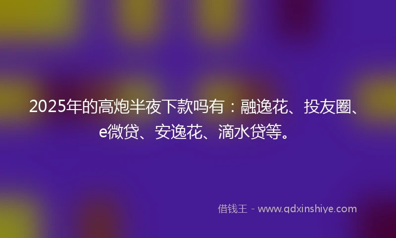 2025年的高炮半夜下款吗有：融逸花、投友圈、e微贷、安逸花、滴水贷等。