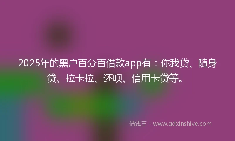 2025年的黑户百分百借款app有：你我贷、随身贷、拉卡拉、还呗、信用卡贷等。