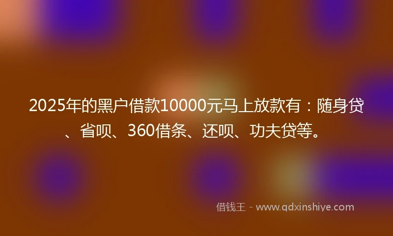 2025年的黑户借款10000元马上放款有：随身贷、省呗、360借条、还呗、功夫贷等。