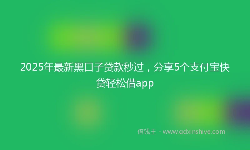 2025年最新黑口子贷款秒过，分享5个支付宝快贷轻松借app
