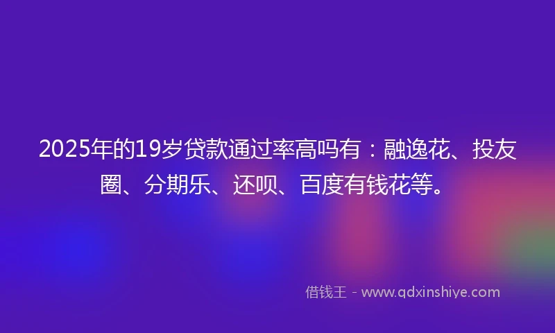 2025年的19岁贷款通过率高吗有：融逸花、投友圈、分期乐、还呗、百度有钱花等。