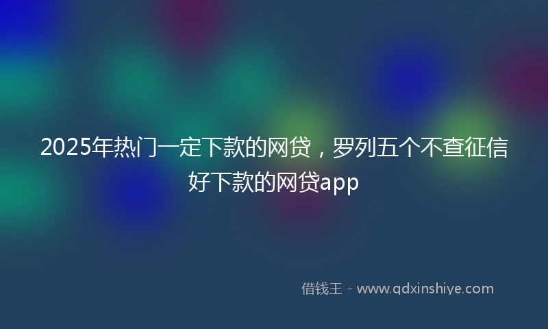 2025年热门一定下款的网贷，罗列五个不查征信好下款的网贷app