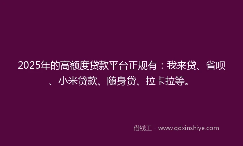 2025年的高额度贷款平台正规有：我来贷、省呗、小米贷款、随身贷、拉卡拉等。