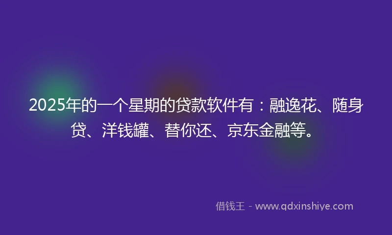 2025年的一个星期的贷款软件有:融逸花、随身贷、洋钱罐、替你还、京东金融等。