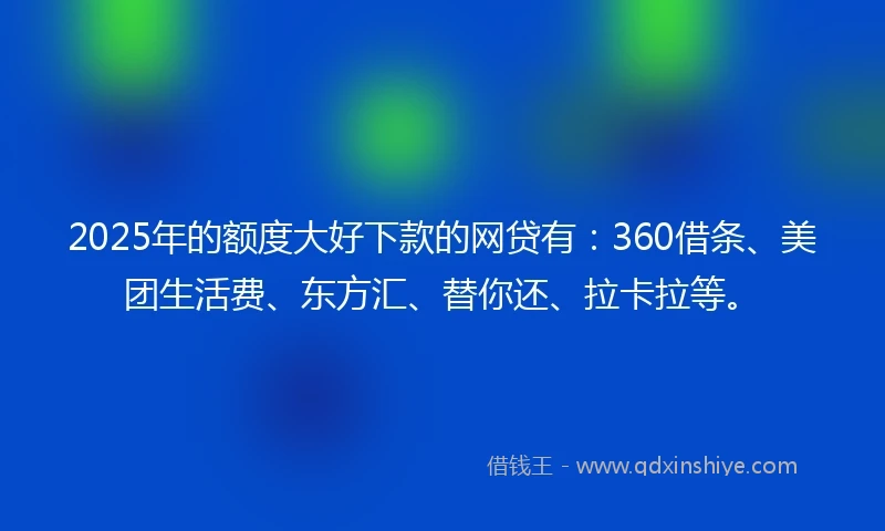 2025年的额度大好下款的网贷有：360借条、美团生活费、东方汇、替你还、拉卡拉等。