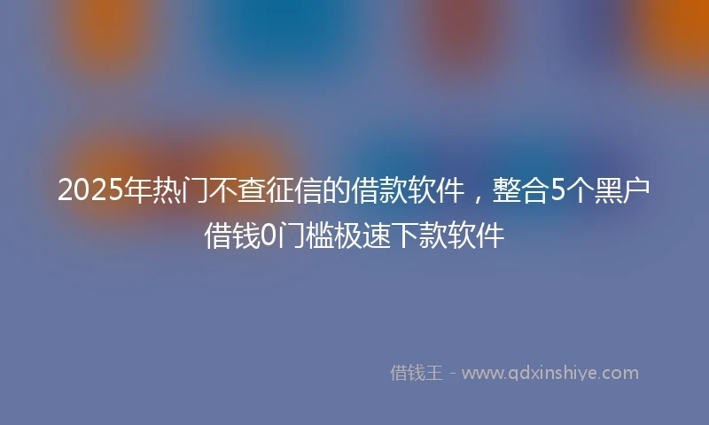 2025年热门不查征信的借款软件，整合5个黑户借钱0门槛极速下款软件
