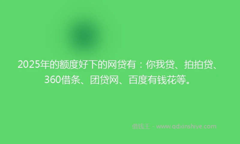 2025年的额度好下的网贷有：你我贷、拍拍贷、360借条、团贷网、百度有钱花等。