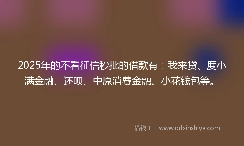 2025年的不看征信秒批的借款有：我来贷、度小满金融、还呗、中原消费金融、小花钱包等。