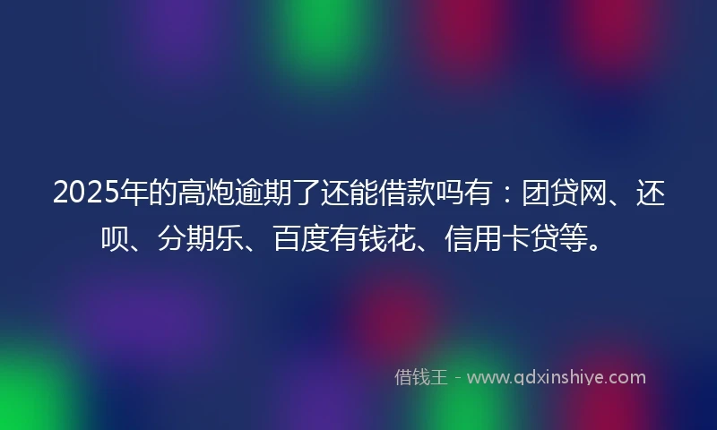 2025年的高炮逾期了还能借款吗有：团贷网、还呗、分期乐、百度有钱花、信用卡贷等。