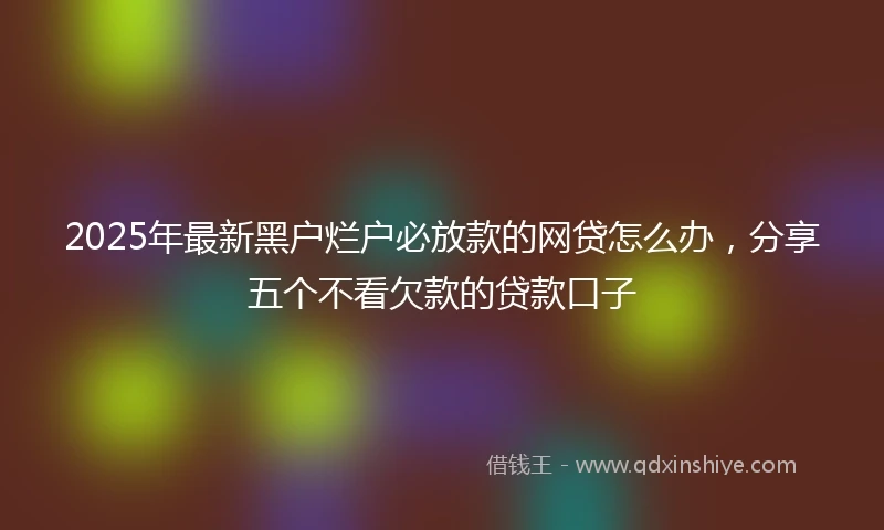 2025年最新黑户烂户必放款的网贷怎么办，分享五个不看欠款的贷款口子