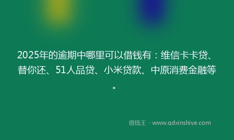 2025年的逾期中哪里可以借钱有：维信卡卡贷、替你还、51人品贷、小米贷款、中原消费金融等。