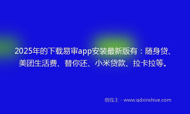 2025年的下载易审app安装最新版有：随身贷、美团生活费、替你还、小米贷款、拉卡拉等。