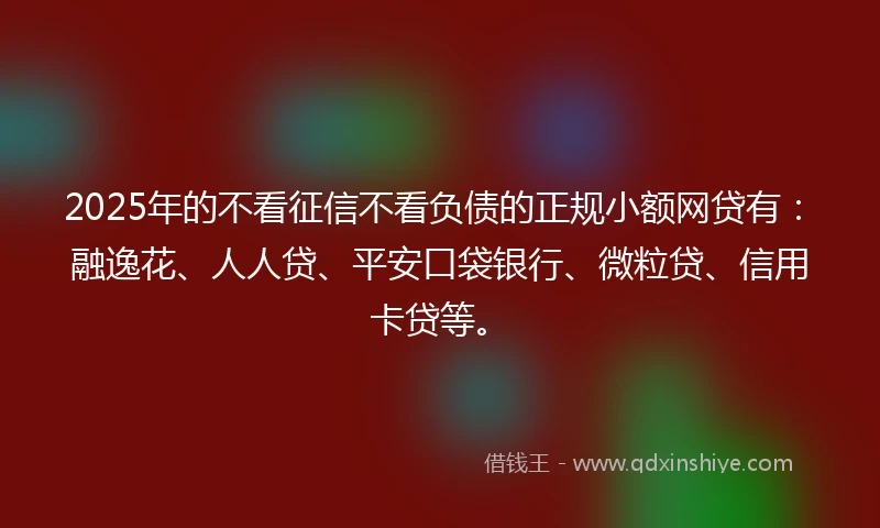 2025年的不看征信不看负债的正规小额网贷有:融逸花、人人贷、平安口袋银行、微粒贷、信用卡贷等。