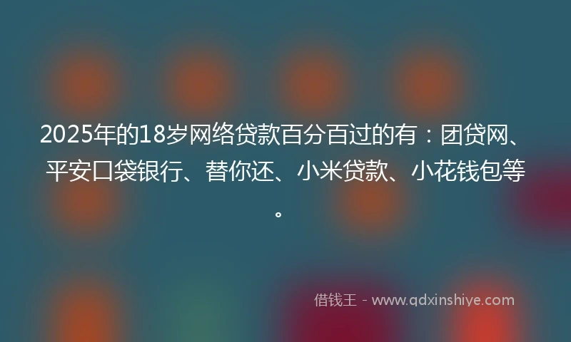 2025年的18岁网络贷款百分百过的有：团贷网、平安口袋银行、替你还、小米贷款、小花钱包等。