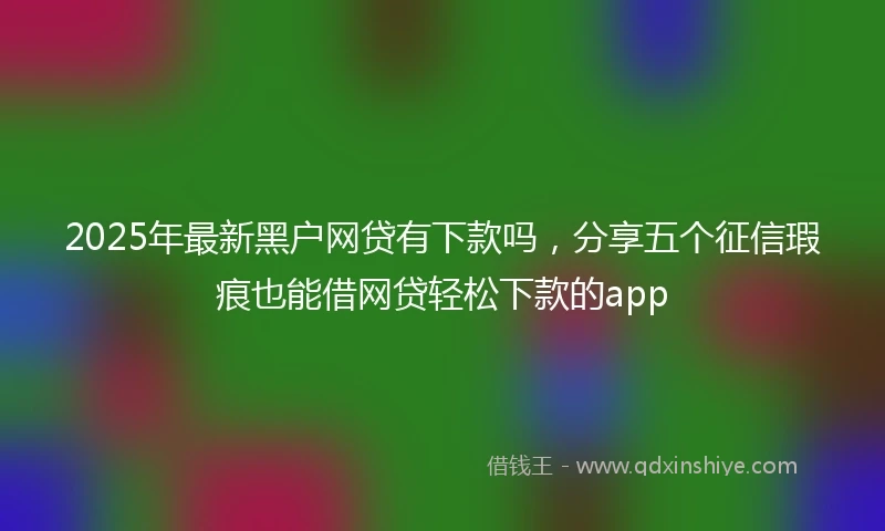 2025年最新黑户网贷有下款吗，分享五个征信瑕疵也能借网贷轻松下款的app