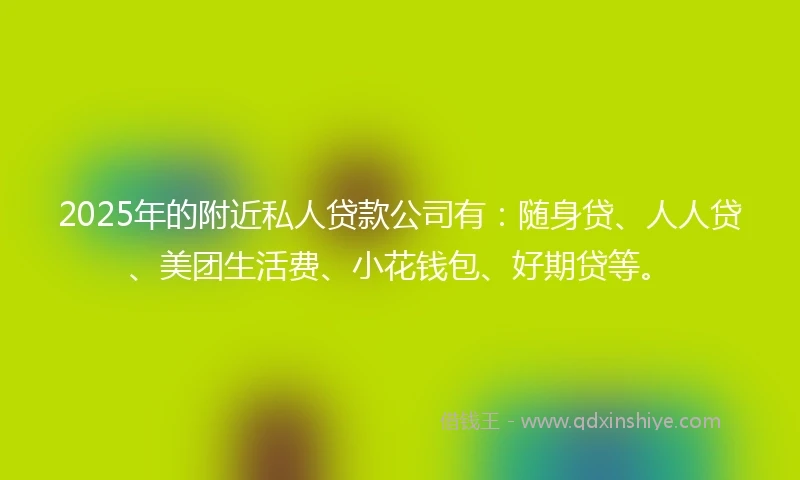 2025年的附近私人贷款公司有：随身贷、人人贷、美团生活费、小花钱包、好期贷等。