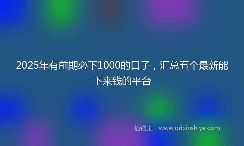 2025年有前期必下1000的口子，汇总五个最新能下来钱的平台