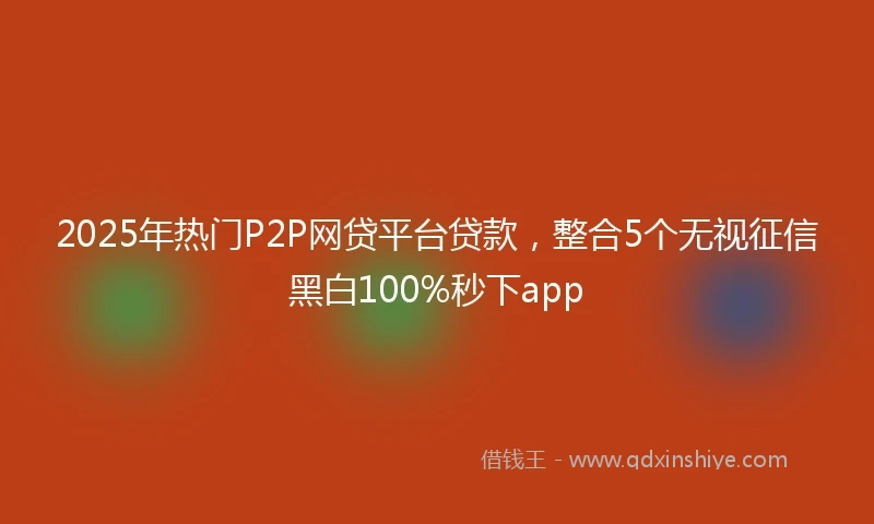 2025年热门P2P网贷平台贷款,整合5个无视征信黑白100%秒下app
