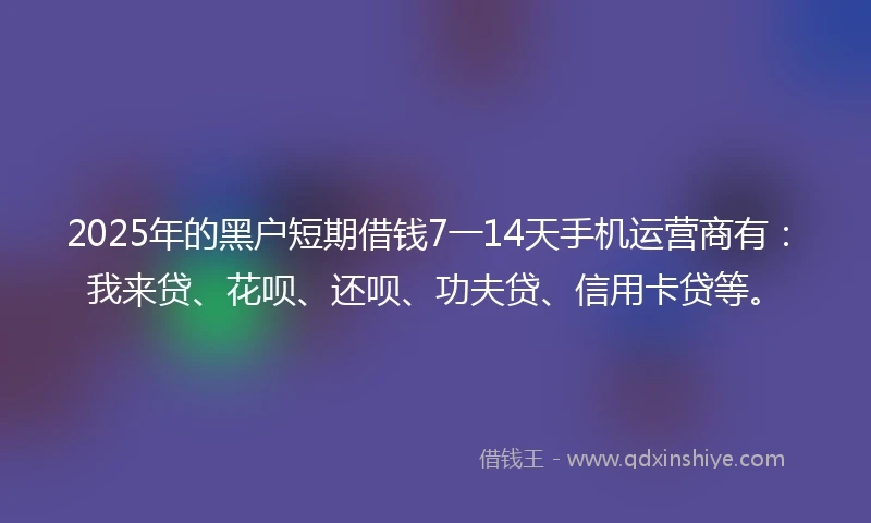 2025年的黑户短期借钱7一14天手机运营商有：我来贷、花呗、还呗、功夫贷、信用卡贷等。