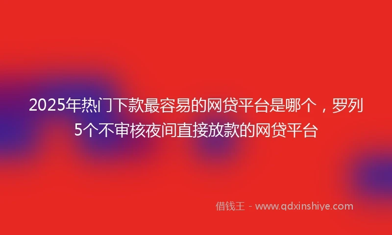 2025年热门下款最容易的网贷平台是哪个，罗列5个不审核夜间直接放款的网贷平台