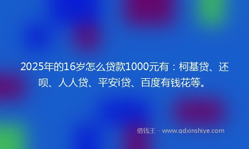 2025年的16岁怎么贷款1000元有：柯基贷、还呗、人人贷、平安i贷、百度有钱花等。