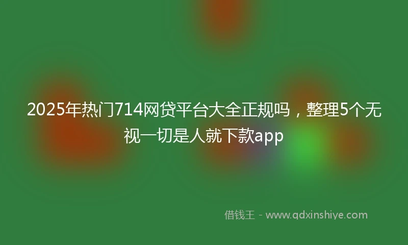 2025年热门714网贷平台大全正规吗，整理5个无视一切是人就下款app