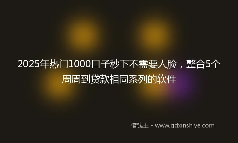 2025年热门1000口子秒下不需要人脸，整合5个周周到贷款相同系列的软件
