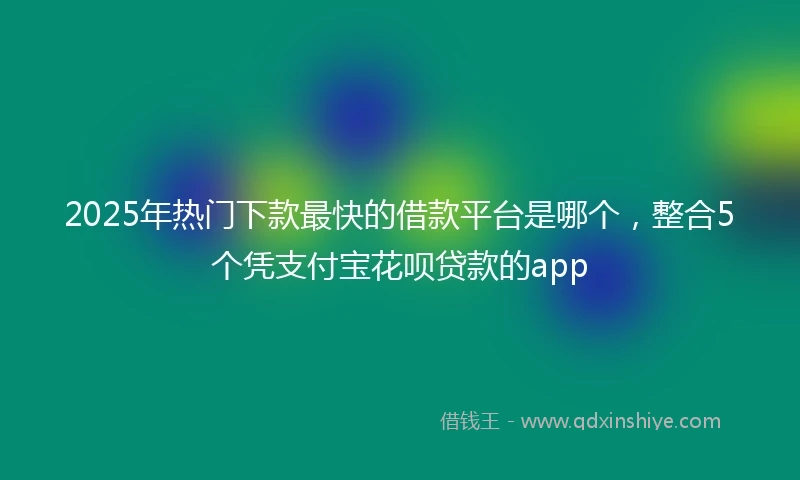 2025年热门下款最快的借款平台是哪个，整合5个凭支付宝花呗贷款的app